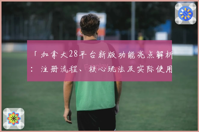 「加拿大28平台新版功能亮点解析：注册流程、核心玩法及实际使用体验」